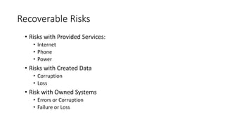 Recoverable Risks
• Risks with Provided Services:
• Internet
• Phone
• Power
• Risks with Created Data
• Corruption
• Loss
• Risk with Owned Systems
• Errors or Corruption
• Failure or Loss
 