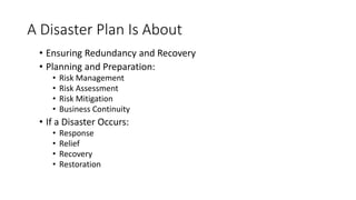 A Disaster Plan Is About
• Ensuring Redundancy and Recovery
• Planning and Preparation:
• Risk Management
• Risk Assessment
• Risk Mitigation
• Business Continuity
• If a Disaster Occurs:
• Response
• Relief
• Recovery
• Restoration
 