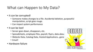 What can Happen to My Data?
• It can be corrupted!
• Someone makes changes to a file. Accidental deletion, purposeful
manipulation, script goes rouge.
• Can impact system performance
• It can be lost!
• Server goes down, disappears, etc.
• Spreadsheets, employee files, payroll, flyers, data about events
• Website Data, Catalog Data, Hosted Applications…gone!
• Email!
• Hardware failure
 