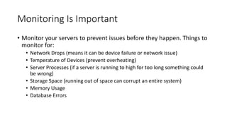 Monitoring Is Important
• Monitor your servers to prevent issues before they happen. Things to
monitor for:
• Network Drops (means it can be device failure or network issue)
• Temperature of Devices (prevent overheating)
• Server Processes (if a server is running to high for too long something could
be wrong)
• Storage Space (running out of space can corrupt an entire system)
• Memory Usage
• Database Errors
 