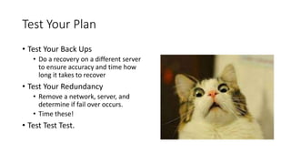Test Your Plan
• Test Your Back Ups
• Do a recovery on a different server
to ensure accuracy and time how
long it takes to recover
• Test Your Redundancy
• Remove a network, server, and
determine if fail over occurs.
• Time these!
• Test Test Test.
 