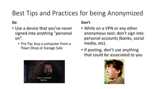 Best Tips and Practices for being Anonymized
Do
• Use a device that you’ve never
signed into anything ”personal
on”.
• Pro Tip: buy a computer from a
Pawn Shop or Garage Sale
Don’t
• While on a VPN or any other
anonymous tool; don’t sign into
personal accounts (banks, social
media, etc).
• If posting, don’t use anything
that could be associated to you
 