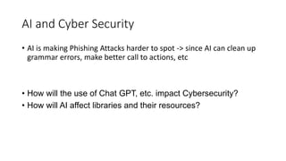 AI and Cyber Security
• AI is making Phishing Attacks harder to spot -> since AI can clean up
grammar errors, make better call to actions, etc
• How will the use of Chat GPT, etc. impact Cybersecurity?
• How will AI affect libraries and their resources?
 