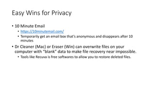 Easy Wins for Privacy
• 10 Minute Email
• https://10minutemail.com/
• Temporarily get an email box that’s anonymous and disappears after 10
minutes
• Dr Cleaner (Mac) or Eraser (Win) can overwrite files on your
computer with “blank” data to make file recovery near impossible.
• Tools like Recuva is free softwares to allow you to restore deleted files.
 