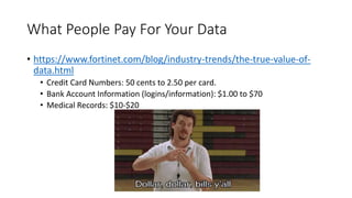 What People Pay For Your Data
• https://www.fortinet.com/blog/industry-trends/the-true-value-of-
data.html
• Credit Card Numbers: 50 cents to 2.50 per card.
• Bank Account Information (logins/information): $1.00 to $70
• Medical Records: $10-$20
 