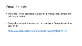 Email for Kids
• There are service providers that can help manage kid’s emails and
help protect them.
• Google has an option where you can manage a Google Account for
your child:
https://support.google.com/families/answer/7103338?hl=en
 