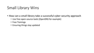 Small Library Wins
• How can a small library take a successful cyber security approach
• Use free open-source tools (OpenDNS for example)
• Free Trainings
• Ensuring things stay updated
 