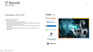 Evolve Project | Brian Pichman
150
Some Thoughts
IT Security
Enhance IT Security and Administration
• Eliminate repetitive tasks
• Analyze Data to predict and prevent potential issues.
• Enhance Security performing millions of analysis cycles to review network activity in real-time.
• Automatically detect and prevent security threats.
• Leverage Ai tools to better enhance your application develop to get in front of potential future
security threats.
• Monitor server and system logs in real-time and have Ai provide actionable data to correct
identified issues.
Leveraging the Power of AI
 