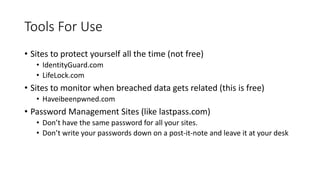 Tools For Use
• Sites to protect yourself all the time (not free)
• IdentityGuard.com
• LifeLock.com
• Sites to monitor when breached data gets related (this is free)
• Haveibeenpwned.com
• Password Management Sites (like lastpass.com)
• Don’t have the same password for all your sites.
• Don’t write your passwords down on a post-it-note and leave it at your desk
 
