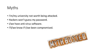 Myths
• I’m/my university not worth being attacked.
• Hackers won’t guess my password.
• I/we have anti-virus software.
• I’ll/we know if I/we been compromised.
 