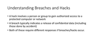 Understanding Breaches and Hacks
• A hack involves a person or group to gain authorized access to a
protected computer or network
• A breach typically indicates a release of confidential data (including
those done by accident)
• Both of these require different responses if breaches/hacks occur.
 