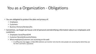 You as a Organization - Obligations
• You are obligated to protect the data and privacy of:
• Employees
• Customers
• Business Partners/Vendors/Etc.
• Sometimes, we forget we house a lot of personal and identifying information about our employees and
customers.
• Employees Social/Payroll/HR
• Customer Records/Accounts/History
• What employees/customers are accessing on the web
• A sniffing tool, key logger, or fake DNS redirects can monitor not only the sites people are accessing but what they use
for their username / password
 