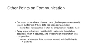 Other Points on Communication
• Once you know a breach has occurred, by law you are required to
inform customers if their data has been compromised.
• Some states have deadlines of when the announcement has to be made
• Every impacted person must be told that a data breach has
occurred, when it occurred, and what kind of information was
compromised.
• Answer: what are you doing to provide a remedy and should they do
• (next slide)
 