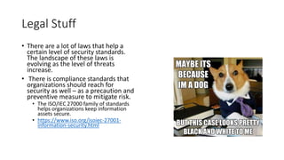 Legal Stuff
• There are a lot of laws that help a
certain level of security standards.
The landscape of these laws is
evolving as the level of threats
increase.
• There is compliance standards that
organizations should reach for
security as well – as a precaution and
preventive measure to mitigate risk.
• The ISO/IEC 27000 family of standards
helps organizations keep information
assets secure.
• https://www.iso.org/isoiec-27001-
information-security.html
 