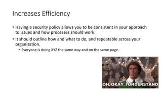 Increases Efficiency
• Having a security policy allows you to be consistent in your approach
to issues and how processes should work.
• It should outline how and what to do, and repeatable across your
organization.
• Everyone is doing XYZ the same way and on the same page.
 