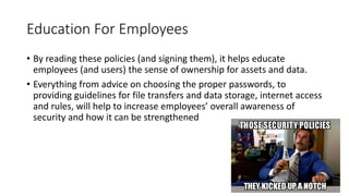 Education For Employees
• By reading these policies (and signing them), it helps educate
employees (and users) the sense of ownership for assets and data.
• Everything from advice on choosing the proper passwords, to
providing guidelines for file transfers and data storage, internet access
and rules, will help to increase employees’ overall awareness of
security and how it can be strengthened
 