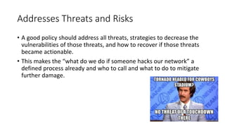Addresses Threats and Risks
• A good policy should address all threats, strategies to decrease the
vulnerabilities of those threats, and how to recover if those threats
became actionable.
• This makes the “what do we do if someone hacks our network” a
defined process already and who to call and what to do to mitigate
further damage.
 