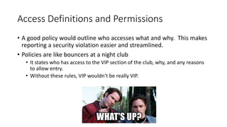 Access Definitions and Permissions
• A good policy would outline who accesses what and why. This makes
reporting a security violation easier and streamlined.
• Policies are like bouncers at a night club
• It states who has access to the VIP section of the club, why, and any reasons
to allow entry.
• Without these rules, VIP wouldn’t be really VIP.
 