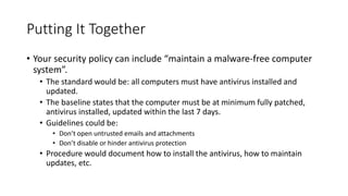 Putting It Together
• Your security policy can include “maintain a malware-free computer
system”.
• The standard would be: all computers must have antivirus installed and
updated.
• The baseline states that the computer must be at minimum fully patched,
antivirus installed, updated within the last 7 days.
• Guidelines could be:
• Don’t open untrusted emails and attachments
• Don’t disable or hinder antivirus protection
• Procedure would document how to install the antivirus, how to maintain
updates, etc.
 