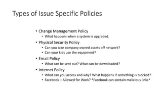 Types of Issue Specific Policies
• Change Management Policy
• What happens when a system is upgraded.
• Physical Security Policy
• Can you take company owned assets off network?
• Can your kids use the equipment?
• Email Policy
• What can be sent out? What can be downloaded?
• Internet Policy
• What can you access and why? What happens if something is blocked?
• Facebook – Allowed for Work? *Facebook can contain malicious links*
 
