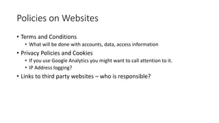 Policies on Websites
• Terms and Conditions
• What will be done with accounts, data, access information
• Privacy Policies and Cookies
• If you use Google Analytics you might want to call attention to it.
• IP Address logging?
• Links to third party websites – who is responsible?
 