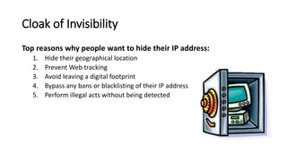 Cloak of Invisibility
Top reasons why people want to hide their IP address:
1. Hide their geographical location
2. Prevent Web tracking
3. Avoid leaving a digital footprint
4. Bypass any bans or blacklisting of their IP address
5. Perform illegal acts without being detected
 