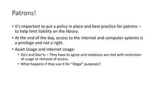 Patrons!
• It’s important to put a policy in place and best practice for patrons –
to help limit liability on the library.
• At the end of the day, access to the internet and computer systems is
a privilege and not a right.
• Asset Usage and Internet Usage:
• Do’s and Don’ts – They have to agree and violations are met with restriction
of usage or removal of access.
• What happens if they use it for “illegal” purposes?
 