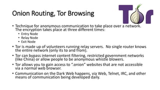Onion Routing, Tor Browsing
• Technique for anonymous communication to take place over a network.
The encryption takes place at three different times:
• Entry Node
• Relay Node
• Exit Node
• Tor is made up of volunteers running relay servers. No single router knows
the entire network (only its to and from).
• Tor can bypass internet content filtering, restricted government networks
(like China) or allow people to be anonymous whistle blowers.
• Tor allows you to gain access to “.onion” websites that are not accessible
via a normal web browser.
• Communication on the Dark Web happens, via Web, Telnet, IRC, and other
means of communication being developed daily.
 