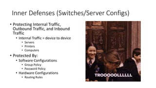 Inner Defenses (Switches/Server Configs)
• Protecting Internal Traffic,
Outbound Traffic, and Inbound
Traffic
• Internal Traffic = device to device
• Servers
• Printers
• Computers
• Protected By:
• Software Configurations
• Group Policy
• Password Policy
• Hardware Configurations
• Routing Rules
 