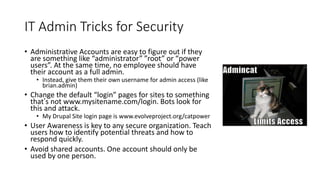 IT Admin Tricks for Security
• Administrative Accounts are easy to figure out if they
are something like “administrator” ”root” or “power
users”. At the same time, no employee should have
their account as a full admin.
• Instead, give them their own username for admin access (like
brian.admin)
• Change the default “login” pages for sites to something
that’s not www.mysitename.com/login. Bots look for
this and attack.
• My Drupal Site login page is www.evolveproject.org/catpower
• User Awareness is key to any secure organization. Teach
users how to identify potential threats and how to
respond quickly.
• Avoid shared accounts. One account should only be
used by one person.
 