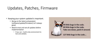Updates, Patches, Firmware
• Keeping your system updated is important.
• Being on the latest and greatest
[software/update/firmware] isn’t always
good.
• Need to test and vet all updates before
implementation
• If you can – build a dev environment to
test and validate.
 