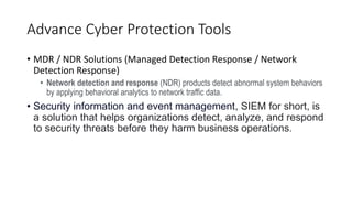Advance Cyber Protection Tools
• MDR / NDR Solutions (Managed Detection Response / Network
Detection Response)
• Network detection and response (NDR) products detect abnormal system behaviors
by applying behavioral analytics to network traffic data.
• Security information and event management, SIEM for short, is
a solution that helps organizations detect, analyze, and respond
to security threats before they harm business operations.
 