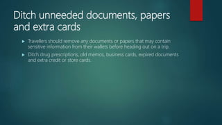 Ditch unneeded documents, papers
and extra cards
 Travellers should remove any documents or papers that may contain
sensitive information from their wallets before heading out on a trip.
 Ditch drug prescriptions, old memos, business cards, expired documents
and extra credit or store cards.
 