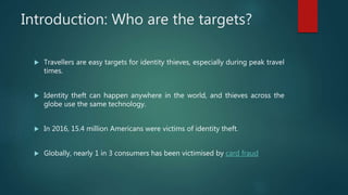 Introduction: Who are the targets?
 Travellers are easy targets for identity thieves, especially during peak travel
times.
 Identity theft can happen anywhere in the world, and thieves across the
globe use the same technology.
 In 2016, 15.4 million Americans were victims of identity theft.
 Globally, nearly 1 in 3 consumers has been victimised by card fraud
 