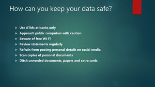 How can you keep your data safe?
 Use ATMs at banks only
 Approach public computers with caution
 Beware of free Wi-Fi
 Review statements regularly
 Refrain from posting personal details on social media
 Scan copies of personal documents
 Ditch unneeded documents, papers and extra cards
 