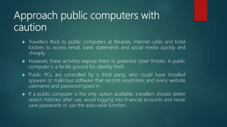 Approach public computers with
caution
 Travellers flock to public computers at libraries, internet cafés and hotel
lobbies to access email, bank statements and social media quickly and
cheaply.
 However, these activities expose them to potential cyber threats. A public
computer is a fertile ground for identity theft.
 Public PCs are controlled by a third party, who could have installed
spyware or malicious software that records keystrokes and every website
username and password typed in.
 If a public computer is the only option available, travellers should delete
search histories after use, avoid logging into financial accounts and never
save passwords or use the auto-save function.
 