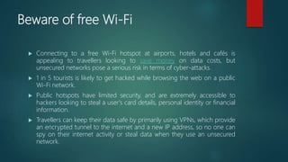 Beware of free Wi-Fi
 Connecting to a free Wi-Fi hotspot at airports, hotels and cafés is
appealing to travellers looking to save money on data costs, but
unsecured networks pose a serious risk in terms of cyber-attacks.
 1 in 5 tourists is likely to get hacked while browsing the web on a public
Wi-Fi network.
 Public hotspots have limited security, and are extremely accessible to
hackers looking to steal a user's card details, personal identity or financial
information.
 Travellers can keep their data safe by primarily using VPNs, which provide
an encrypted tunnel to the internet and a new IP address, so no one can
spy on their internet activity or steal data when they use an unsecured
network.
 