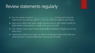 Review statements regularly
 No one wants to spend precious vacation days poring over financial
statements, but staying vigilant is the best defence against card fraud.
 Sign up for alerts with each credit card account to get instant emails (or
texts) when a transaction is made from your account.
 This makes it very easy to spot potentially fraudulent charges as soon as
they occur.
 Travel with at least two cards, so there is a backup in the event that one
card becomes compromised and must be put on hold.
 