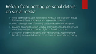 Refrain from posting personal details
on social media
 Avoid posting about your trip on social media, as this could alert thieves
that no one is home and expose you to potential break-ins.
 Avoid posting pictures of boarding passes on Facebook or Instagram.
 Boarding documents contain sensitive information, including the person's
name, frequent flyer account and flight confirmation number.
 Consumers aren't thinking about theft when sharing a happy moment,
but letting their guard down can compromise personal data very quickly.
 
