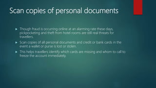Scan copies of personal documents
 Though fraud is occurring online at an alarming rate these days,
pickpocketing and theft from hotel rooms are still real threats for
travellers.
 Scan copies of all personal documents and credit or bank cards in the
event a wallet or purse is lost or stolen.
 This helps travellers identify which cards are missing and whom to call to
freeze the account immediately.
 