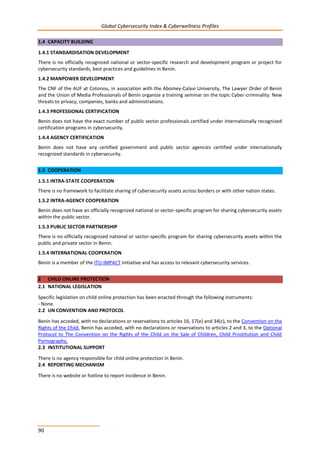 Global Cybersecurity Index & Cyberwellness Profiles
90
1.4 CAPACITY BUILDING
1.4.1 STANDARDISATION DEVELOPMENT
There is no officially recognized national or sector-specific research and development program or project for
cybersecurity standards, best practices and guidelines in Benin.
1.4.2 MANPOWER DEVELOPMENT
The CNF of the AUF at Cotonou, in association with the Abomey-Calavi University, The Lawyer Order of Benin
and the Union of Media Professionals of Benin organize a training seminar on the topic Cyber-criminality: New
threats to privacy, companies, banks and administrations.
1.4.3 PROFESSIONAL CERTIFICATION
Benin does not have the exact number of public sector professionals certified under internationally recognized
certification programs in cybersecurity.
1.4.4 AGENCY CERTIFICATION
Benin does not have any certified government and public sector agencies certified under internationally
recognized standards in cybersecurity.
1.5 COOPERATION
1.5.1 INTRA-STATE COOPERATION
There is no framework to facilitate sharing of cybersecurity assets across borders or with other nation states.
1.5.2 INTRA-AGENCY COOPERATION
Benin does not have an officially recognized national or sector-specific program for sharing cybersecurity assets
within the public sector.
1.5.3 PUBLIC SECTOR PARTNERSHIP
There is no officially recognized national or sector-specific program for sharing cybersecurity assets within the
public and private sector in Benin.
1.5.4 INTERNATIONAL COOPERATION
Benin is a member of the ITU-IMPACT initiative and has access to relevant cybersecurity services.
2 CHILD ONLINE PROTECTION
2.1 NATIONAL LEGISLATION
Specific legislation on child online protection has been enacted through the following instruments:
- None.
2.2 UN CONVENTION AND PROTOCOL
Benin has acceded, with no declarations or reservations to articles 16, 17(e) and 34(c), to the Convention on the
Rights of the Child. Benin has acceded, with no declarations or reservations to articles 2 and 3, to the Optional
Protocol to The Convention on the Rights of the Child on the Sale of Children, Child Prostitution and Child
Pornography.
2.3 INSTITUTIONAL SUPPORT
There is no agency responsible for child online protection in Benin.
2.4 REPORTING MECHANISM
There is no website or hotline to report incidence in Benin.
 