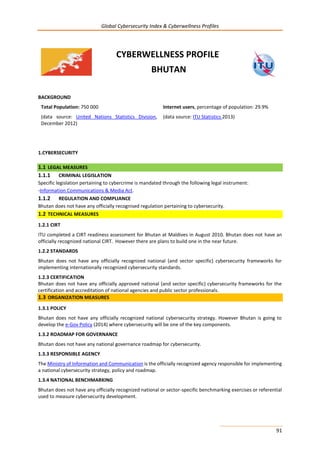 Global Cybersecurity Index & Cyberwellness Profiles
91
CYBERWELLNESS PROFILE
BHUTAN
BACKGROUND
Total Population: 750 000
(data source: United Nations Statistics Division,
December 2012)
Internet users, percentage of population: 29.9%
(data source: ITU Statistics 2013)
1.CYBERSECURITY
1.1 LEGAL MEASURES
1.1.1 CRIMINAL LEGISLATION
Specific legislation pertaining to cybercrime is mandated through the following legal instrument:
-Information Communications & Media Act.
1.1.2 REGULATION AND COMPLIANCE
Bhutan does not have any officially recognised regulation pertaining to cybersecurity.
1.2 TECHNICAL MEASURES
1.2.1 CIRT
ITU completed a CIRT readiness assessment for Bhutan at Maldives in August 2010. Bhutan does not have an
officially recognized national CIRT. However there are plans to build one in the near future.
1.2.2 STANDARDS
Bhutan does not have any officially recognized national (and sector specific) cybersecurity frameworks for
implementing internationally recognized cybersecurity standards.
1.2.3 CERTIFICATION
Bhutan does not have any officially approved national (and sector specific) cybersecurity frameworks for the
certification and accreditation of national agencies and public sector professionals.
1.3 ORGANIZATION MEASURES
1.3.1 POLICY
Bhutan does not have any officially recognized national cybersecurity strategy. However Bhutan is going to
develop the e-Gov Policy (2014) where cybersecurity will be one of the key components.
1.3.2 ROADMAP FOR GOVERNANCE
Bhutan does not have any national governance roadmap for cybersecurity.
1.3.3 RESPONSIBLE AGENCY
The Ministry of Information and Communication is the officially recognized agency responsible for implementing
a national cybersecurity strategy, policy and roadmap.
1.3.4 NATIONAL BENCHMARKING
Bhutan does not have any officially recognized national or sector-specific benchmarking exercises or referential
used to measure cybersecurity development.
 