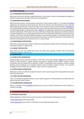 Global Cybersecurity Index & Cyberwellness Profiles
94
1.4 CAPACITY BUILDING
1.4.1 STANDARDISATION DEVELOPMENT
Bolivia does not have an officially recognized national or sector-specific research and development program or
project for cybersecurity standards, best practices and guidelines.
1.4.2 MANPOWER DEVELOPMENT
World Telecommunication and Information Society Day is held annually on May 17. To coincide with Bolivia's
celebrations, the Autonomous Municipal Act No. 067 of the Internet in the Municipality of La Paz came into
effect, requiring Internet cafes in the La Paz region to filter Internet content to protect children. EducaBolivia is
a portal operated by the Ministry of Education and contains information aimed at parents, teachers and students
on a wide range of topics, including online safety. ADSIB has also organized a training seminar on protecting web
sites from cyberattacks. IITCUP reports that many universities in Bolivia offer cybersecurity-related coursework,
including in digital forensics, and that appropriate personnel from IITCUP often utilize these courses for training.
However, most of the coursework offered is general in scope and theory-based, and incorporates little in the
way of hands-on practical training. Authorities report that to date, very little has been done to raise cybersecurity
awareness within government, the private sector, or society at large.
1.4.3 PROFESSIONAL CERTIFICATION
Bolivia does not have the exact number of public sector professionals certified under internationally recognized
certification programs in cybersecurity.
1.4.4 AGENCY CERTIFICATION
Bolivia does not have any certified government and public sector agencies certified under internationally
recognized standards in cybersecurity.
1.5 COOPERATION
1.5.1 INTRA-STATE COOPERATION
Sharing of cybersecurity assets across borders or with other nation states between ADSIB and its counterpart
entities in other countries is limited. However one particular reported security incident resulted in direct
coordination with the national CIRT of Argentina, ArCERT, in responding to and resolving a situation involving
phishing and the targeting of an enterprise deemed critical to Bolivia’s national interests. The successful
management of this incident was considered a major success for the government.
1.5.2 INTRA-AGENCY COOPERATION
Bolivia does not have any officially recognized national or sector-specific program for sharing cybersecurity assets
within the public sector.
1.5.3 PUBLIC SECTOR PARTNERSHIP
There is no officially recognized national or sector-specific program for sharing cybersecurity assets within the
public and private sector in Bolivia.
1.5.4 INTERNATIONAL COOPERATION
Bolivia is a member of the ITU-IMPACT initiative and has access to relevant cybersecurity services. Bolivia is a
member of the OAS.
2 CHILD ONLINE PROTECTION
2.1 NATIONAL LEGISLATION
Specific legislation on child online protection has been enacted through the following instruments:
- Article 318 and 319 of the Criminal Code.
- Article 281(quarter) of Law 3325 on Trafficking in human beings and related crimes.
 
