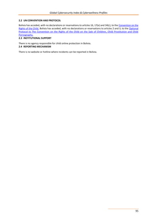 Global Cybersecurity Index & Cyberwellness Profiles
95
2.2 UN CONVENTION AND PROTOCOL
Bolivia has acceded, with no declarations or reservations to articles 16, 17(e) and 34(c), to the Convention on the
Rights of the Child. Bolivia has acceded, with no declarations or reservations to articles 2 and 3, to the Optional
Protocol to The Convention on the Rights of the Child on the Sale of Children, Child Prostitution and Child
Pornography.
2.3 INSTITUTIONAL SUPPORT
There is no agency responsible for child online protection in Bolivia.
2.4 REPORTING MECHANISM
There is no website or hotline where incidents can be reported in Bolivia.
 