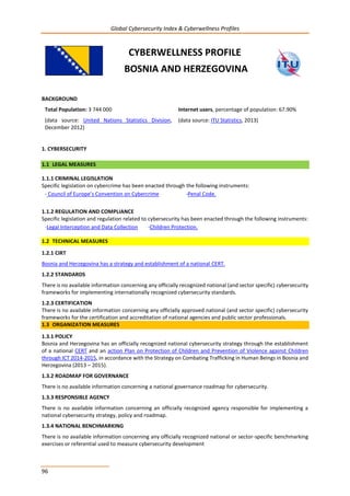 Global Cybersecurity Index & Cyberwellness Profiles
96
CYBERWELLNESS PROFILE
BOSNIA AND HERZEGOVINA
BACKGROUND
Total Population: 3 744 000
(data source: United Nations Statistics Division,
December 2012)
Internet users, percentage of population: 67.90%
(data source: ITU Statistics, 2013)
1. CYBERSECURITY
1.1 LEGAL MEASURES
1.1.1 CRIMINAL LEGISLATION
Specific legislation on cybercrime has been enacted through the following instruments:
- Council of Europe’s Convention on Cybercrime -Penal Code.
1.1.2 REGULATION AND COMPLIANCE
Specific legislation and regulation related to cybersecurity has been enacted through the following instruments:
-Legal Interception and Data Collection -Children Protection.
1.2 TECHNICAL MEASURES
1.2.1 CIRT
Bosnia and Herzegovina has a strategy and establishment of a national CERT.
1.2.2 STANDARDS
There is no available information concerning any officially recognized national (and sector specific) cybersecurity
frameworks for implementing internationally recognized cybersecurity standards.
1.2.3 CERTIFICATION
There is no available information concerning any officially approved national (and sector specific) cybersecurity
frameworks for the certification and accreditation of national agencies and public sector professionals.
1.3 ORGANIZATION MEASURES
1.3.1 POLICY
Bosnia and Herzegovina has an officially recognized national cybersecurity strategy through the establishment
of a national CERT and an action Plan on Protection of Children and Prevention of Violence against Children
through ICT 2014-2015, in accordance with the Strategy on Combating Trafficking in Human Beings in Bosnia and
Herzegovina (2013 – 2015).
1.3.2 ROADMAP FOR GOVERNANCE
There is no available information concerning a national governance roadmap for cybersecurity.
1.3.3 RESPONSIBLE AGENCY
There is no available information concerning an officially recognized agency responsible for implementing a
national cybersecurity strategy, policy and roadmap.
1.3.4 NATIONAL BENCHMARKING
There is no available information concerning any officially recognized national or sector-specific benchmarking
exercises or referential used to measure cybersecurity development
 