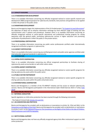 Global Cybersecurity Index & Cyberwellness Profiles
97
1.4 CAPACITY BUILDING
1.4.1 STANDARDISATION DEVELOPMENT
There is no available information concerning any officially recognized national or sector-specific research and
development (R&D) programs/projects for cybersecurity standards, best practices and guidelines to be applied
in either the private or the public sector.
1.4.2 MANPOWER DEVELOPMENT
Bosnia and Herzegovina began the implementation of the EU funded project “EU Support to Law Enforcement”
the objectives of which are to enhance information exchange by more efficient usage of existing and new
communication and IT systems and procedures. However there is no available information concerning an
officially recognized national or sector-specific educational and professional training program for raising
awareness with the general public, promoting cybersecurity courses in higher education and promoting
certification of professionals in either the public or the private sectors.
1.4.3 PROFESSIONAL CERTIFICATION
There is no available information concerning any public sector professionals certified under internationally
recognized certification programs in cybersecurity.
1.4.4 AGENCY CERTIFICATION
There is no available information concerning any certified government and public sector agencies certified under
internationally recognized standards in cybersecurity.
1.5 COOPERATION
1.5.1 INTRA-STATE COOPERATION
There is no available information concerning any official recognized partnerships to facilitate sharing of
cybersecurity assets across borders or with other nation states.
1.5.2 INTRA-AGENCY COOPERATION
There is no available information concerning any officially recognized national or sector-specific programs for
sharing cybersecurity assets within the public sector.
1.5.3 PUBLIC SECTOR PARTNERSHIP
There is no available information concerning any officially recognized national or sector-specific programs for
sharing cybersecurity assets within the public and private sector.
1.5.4 INTERNATIONAL COOPERATION
Bosnia and Herzegovina is a member of the ITU-IMPACT initiative and has access to relevant cybersecurity
services. Bosnia and Herzegovina participated in the International Cyber Shield Exercise 2014 in Turkey (ICSE
2014)
2 CHILD ONLINE PROTECTION
2.1 NATIONAL LEGISLATION
Specific legislation on child online protection has been enacted through the following instruments:
- The Federal Criminal Code Articles 211 and 212.
2.2 UN CONVENTION AND PROTOCOL
Bosnia and Herzegovina has acceded, with no declarations or reservations to articles 16, 17(e) and 34(c), to the
Convention on the Rights of the Child. Bosnia and Herzegovina has acceded, with no declarations or reservations
to articles 2 and 3, to the Optional Protocol to The Convention on the Rights of the Child on the Sale of Children,
Child Prostitution and Child Pornography.
2.3 INSTITUTIONAL SUPPORT
Bosnia and Herzegovina does not have any officially recognized agency that offers institutional support on child
online protection.
 