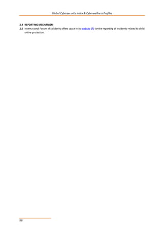 Global Cybersecurity Index & Cyberwellness Profiles
98
2.4 REPORTING MECHANISM
2.5 International Forum of Solidarity offers space in its website (*) for the reporting of incidents related to child
online protection.
 