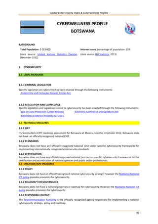 Global Cybersecurity Index & Cyberwellness Profiles
99
CYBERWELLNESS PROFILE
BOTSWANA
BACKGROUND
Total Population: 2 053 000
(data source: United Nations Statistics Division,
December 2012)
Internet users, percentage of population: 15%
(data source: ITU Statistics, 2013)
1 CYBERSECURITY
1.1 LEGAL MEASURES
1.1.1 CRIMINAL LEGISLATION
Specific legislation on cybercrime has been enacted through the following instruments:
-Cybercrime and Computer Related Crimes Act.
1.1.2 REGULATION AND COMPLIANCE
Specific legislation and regulation related to cybersecurity has been enacted through the following instruments:
-Law on Data Protection (Under Review)
-Electronic (Evidence) Records ACT 2014.
-Electronic Commerce and Signatures Bill
1.2 TECHNICAL MEASURES
1.2.1 CIRT
ITU conducted a CIRT readiness assessment for Botswana at Maseru, Lesotho in October 2012. Botswana does
not have an officially recognized national CIRT.
1.2.2 STANDARDS
Botswana does not have any officially recognized national (and sector specific) cybersecurity frameworks for
implementing internationally recognized cybersecurity standards.
1.2.3 CERTIFICATION
Botswana does not have any officially approved national (and sector specific) cybersecurity frameworks for the
certification and accreditation of national agencies and public sector professionals.
1.3 ORGANIZATION MEASURES
1.3.1 POLICY
Botswana does not have an officially recognized national cybersecurity strategy. However the Maitlamo National
ICT policy provides provisions for cybersecurity.
1.3.2 ROADMAP FOR GOVERNANCE
Botswana does not have a national governance roadmap for cybersecurity. However the Maitlamo National ICT
policy provides provisions for cybersecurity.
1.3.3 RESPONSIBLE AGENCY
The Telecommunication Authority is the officially recognized agency responsible for implementing a national
cybersecurity strategy, policy and roadmap.
 