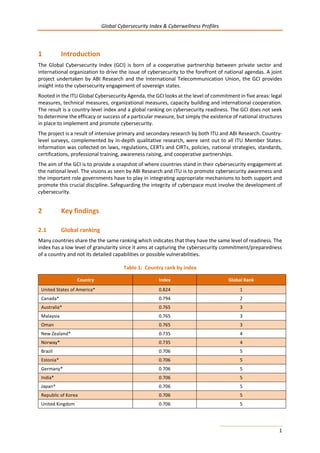 Global Cybersecurity Index & Cyberwellness Profiles
1
1 Introduction
The Global Cybersecurity Index (GCI) is born of a cooperative partnership between private sector and
international organization to drive the issue of cybersecurity to the forefront of national agendas. A joint
project undertaken by ABI Research and the International Telecommunication Union, the GCI provides
insight into the cybersecurity engagement of sovereign states.
Rooted in the ITU Global Cybersecurity Agenda, the GCI looks at the level of commitment in five areas: legal
measures, technical measures, organizational measures, capacity building and international cooperation.
The result is a country-level index and a global ranking on cybersecurity readiness. The GCI does not seek
to determine the efficacy or success of a particular measure, but simply the existence of national structures
in place to implement and promote cybersecurity.
The project is a result of intensive primary and secondary research by both ITU and ABI Research. Country-
level surveys, complemented by in-depth qualitative research, were sent out to all ITU Member States.
Information was collected on laws, regulations, CERTs and CIRTs, policies, national strategies, standards,
certifications, professional training, awareness raising, and cooperative partnerships.
The aim of the GCI is to provide a snapshot of where countries stand in their cybersecurity engagement at
the national level. The visions as seen by ABI Research and ITU is to promote cybersecurity awareness and
the important role governments have to play in integrating appropriate mechanisms to both support and
promote this crucial discipline. Safeguarding the integrity of cyberspace must involve the development of
cybersecurity.
2 Key findings
2.1 Global ranking
Many countries share the the same ranking which indicates that they have the same level of readiness. The
index has a low level of granularity since it aims at capturing the cybersecurity commitment/preparedness
of a country and not its detailed capabilities or possible vulnerabilities.
Table 1: Country rank by index
Country Index Global Rank
United States of America* 0.824 1
Canada* 0.794 2
Australia* 0.765 3
Malaysia 0.765 3
Oman 0.765 3
New Zealand* 0.735 4
Norway* 0.735 4
Brazil 0.706 5
Estonia* 0.706 5
Germany* 0.706 5
India* 0.706 5
Japan* 0.706 5
Republic of Korea 0.706 5
United Kingdom 0.706 5
 
