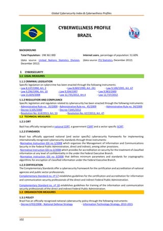 Global Cybersecurity Index & Cyberwellness Profiles
102
CYBERWELLNESS PROFILE
BRAZIL
BACKGROUND
Total Population: 198 361 000
(data source: United Nations Statistics Division,
December 2012)
Internet users, percentage of population: 51.60%
(data source: ITU Statistics, December 2012)
1 CYBERSECURITY
1.1 LEGAL MEASURES
1.1.1 CRIMINAL LEGISLATION
Specific legislation on cybercrime has been enacted through the following instruments:
- Law 8,137/1990, Art. 2 - Law 8,069/1990, Art. 241 - Law 9,100/1995, Art. 67
- Law 9,296/1996, Art. 10 - Law 9,504/1997 - Law 9,983/2000
- Law 11,829/2008 - Law 12,735/2012, Art.4 - Law 12,737/2012.
1.1.2 REGULATION AND COMPLIANCE
Specific legislation and regulation related to cybersecurity has been enacted through the following instruments:
- Administrative Rule no. 35/2009 - Administrative Rule no. 45/2009 - Administrative Rule no. 34/2009
- Decree 3,505/2000 - Decree 7,845/2012
- Resolution No. 614/2013, Art. 53 - Resolution No. 617/2013, Art. 47.
1.2 TECHNICAL MEASURES
1.2.1 CIRT
Bazil has officially recognized a national CERT, a government CSIRT and a sector specific SCIRT.
1.2.2 STANDARDS
Brazil has officially approved national (and sector specific) cybersecurity frameworks for implementing
internationally recognized cybersecurity standards through three instruments:
-Normative Instruction GSI no 1/2008 which organizes the Management of Information and Communications
Security in the Federal Public Administration, direct and indirect, among other provisions.
-Normative Instruction GSI no 2/2008 which provides for accreditation on security for the treatment of classified
information at any level of confidentiality in the under the Federal Executive Branch.
-Normative Instruction GSI no 3/2008 that defines minimum parameters and standards for cryptographic
algorithms for encryption of classified information under the Federal Executive Branch.
1.2.3 CERTIFICATION
The Complementary Standards offer a cybersecurity framework for the certification and accreditation of national
agencies and public sector professionals.
Complementary Standard no. nº 17 establishes guidelines for the certification and accreditation for information
and communication security professionals of the direct and indirect Federal Public Administration.
Complementary Standard no. nº 18 establishes guidelines for training of the information and communication
security professionals of the direct and indirect Federal Public Administration.
1.3 ORGANIZATION MEASURES
1.3.1 POLICY
Brazil has an officially recognized national cybersecurity policy through the following instruments:
- Decree 6703/2008 - National Defense Strategy - Information Technology Strategy, 2013-2015
 